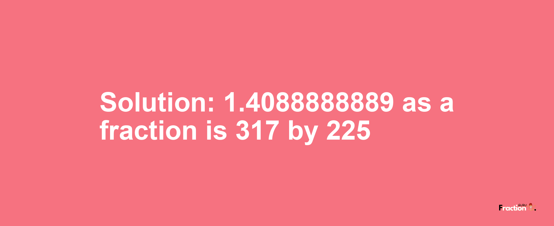 Solution:1.4088888889 as a fraction is 317/225